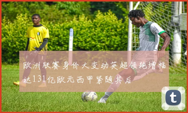 欧洲联赛身价大变动英超领跑增幅达131亿欧元西甲紧随其后