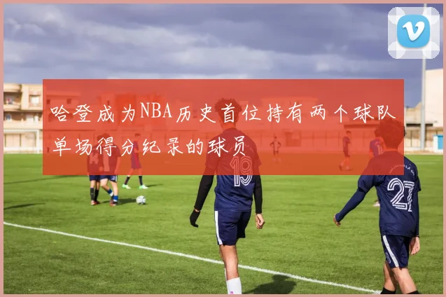 哈登成为NBA历史首位持有两个球队单场得分纪录的球员