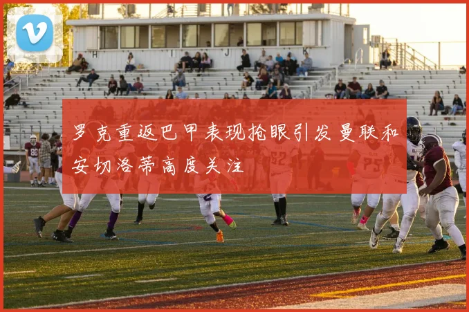 罗克重返巴甲表现抢眼引发曼联和安切洛蒂高度关注