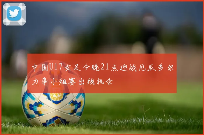 中国U17女足今晚21点迎战厄瓜多尔力争小组赛出线机会