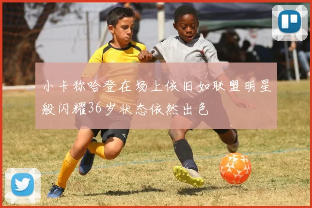 小卡称哈登在场上依旧如联盟明星般闪耀36岁状态依然出色