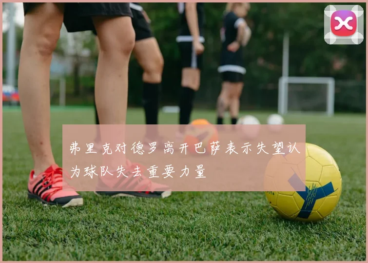 弗里克对德罗离开巴萨表示失望认为球队失去重要力量