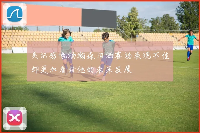 美记感慨杨瀚森泪洒赛场表现不佳却更加看好他的未来发展