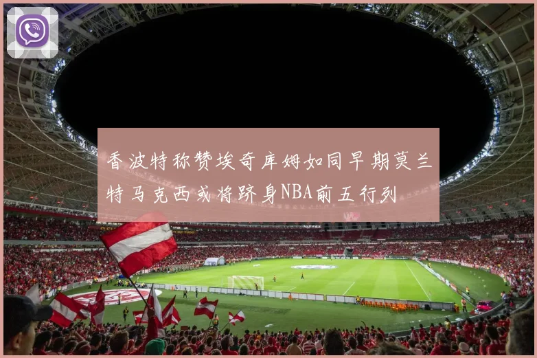 香波特称赞埃奇库姆如同早期莫兰特马克西或将跻身NBA前五行列