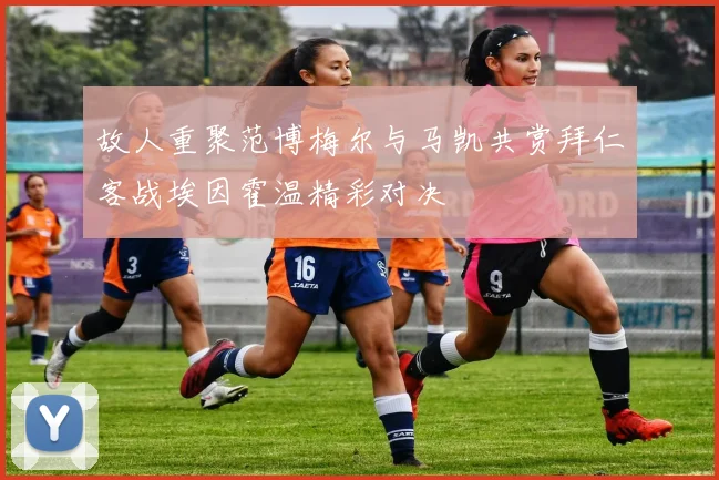 故人重聚范博梅尔与马凯共赏拜仁客战埃因霍温精彩对决