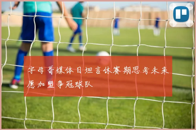 字母哥媒体日坦言休赛期思考未来愿加盟争冠球队