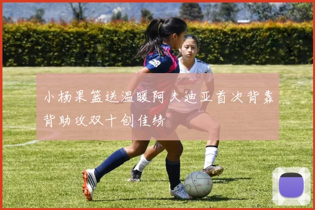 小杨果篮送温暖阿夫迪亚首次背靠背助攻双十创佳绩