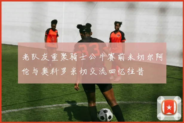 老队友重聚骑士公牛赛前米切尔阿伦与奥科罗亲切交流回忆往昔