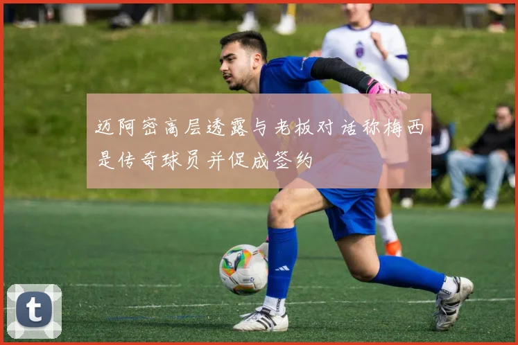 迈阿密高层透露与老板对话称梅西是传奇球员并促成签约