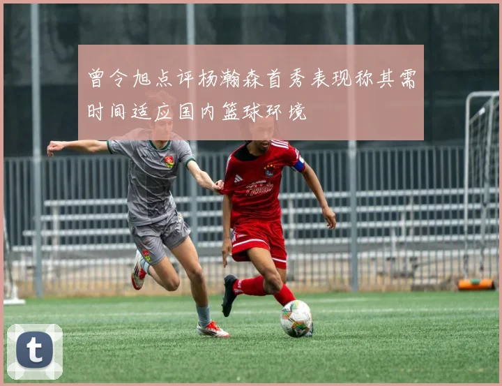 曾令旭点评杨瀚森首秀表现称其需时间适应国内篮球环境