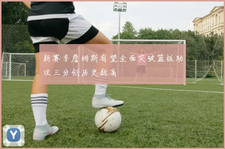 新赛季詹姆斯有望全面突破篮板助攻三分创历史新高
