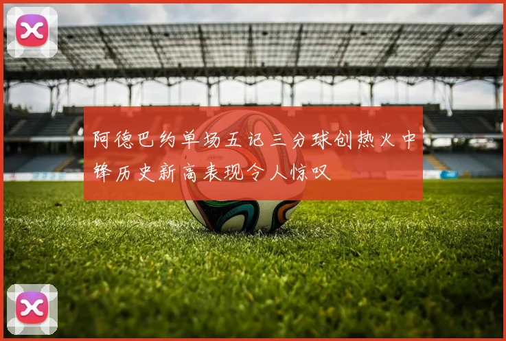 阿德巴约单场五记三分球创热火中锋历史新高表现令人惊叹