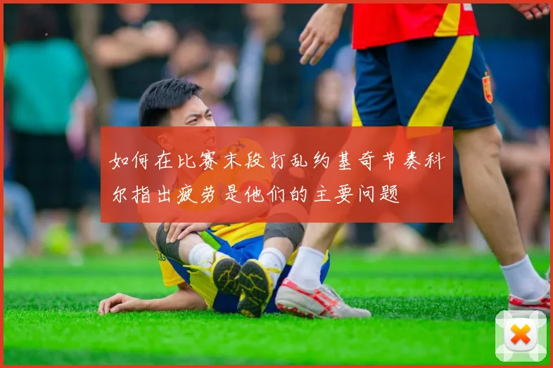 如何在比赛末段打乱约基奇节奏科尔指出疲劳是他们的主要问题