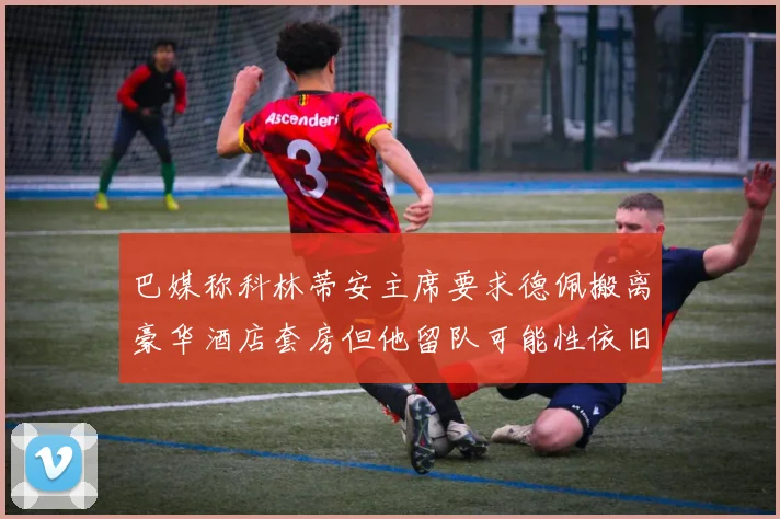巴媒称科林蒂安主席要求德佩搬离豪华酒店套房但他留队可能性依旧较大