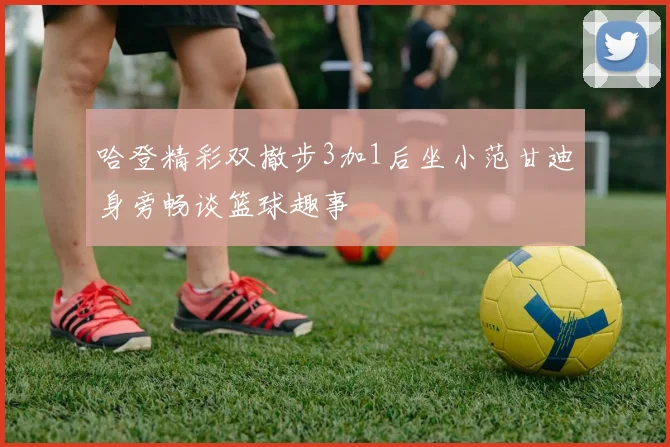 哈登精彩双撤步3加1后坐小范甘迪身旁畅谈篮球趣事