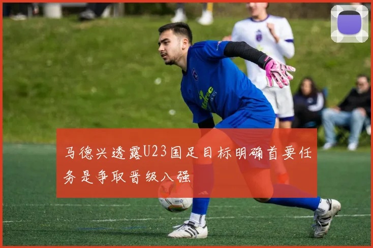 马德兴透露U23国足目标明确首要任务是争取晋级八强