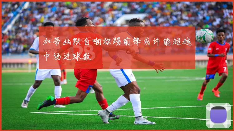 加蒂幽默自嘲称踢前锋或许能超越中场进球数