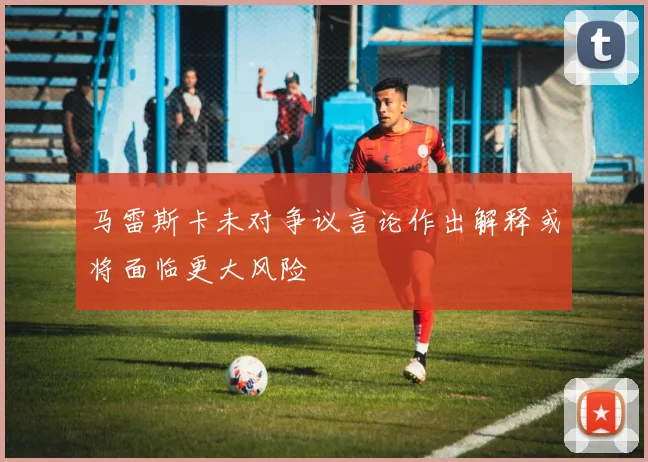 马雷斯卡未对争议言论作出解释或将面临更大风险