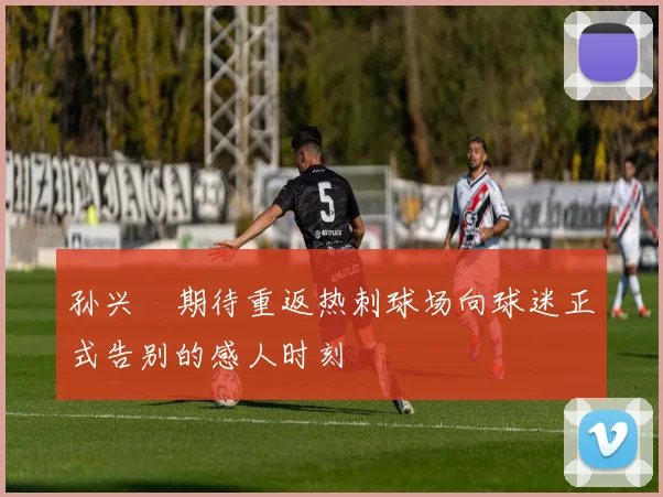 孙兴慜期待重返热刺球场向球迷正式告别的感人时刻