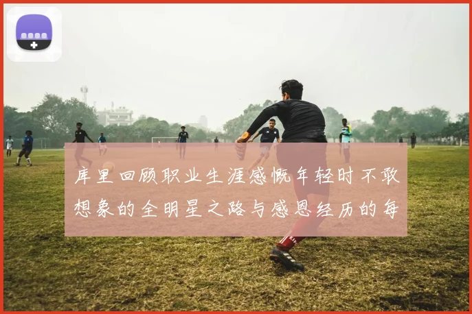 库里回顾职业生涯感慨年轻时不敢想象的全明星之路与感恩经历的每一步