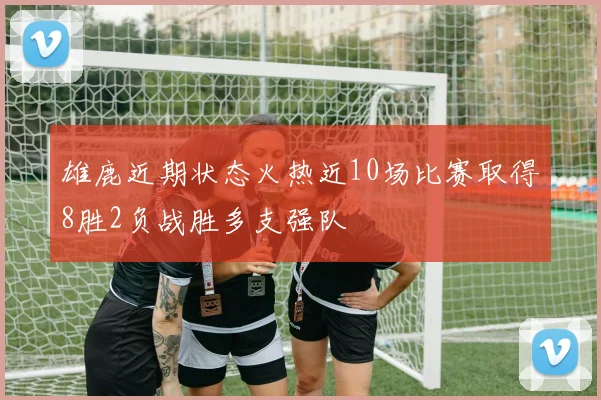 雄鹿近期状态火热近10场比赛取得8胜2负战胜多支强队