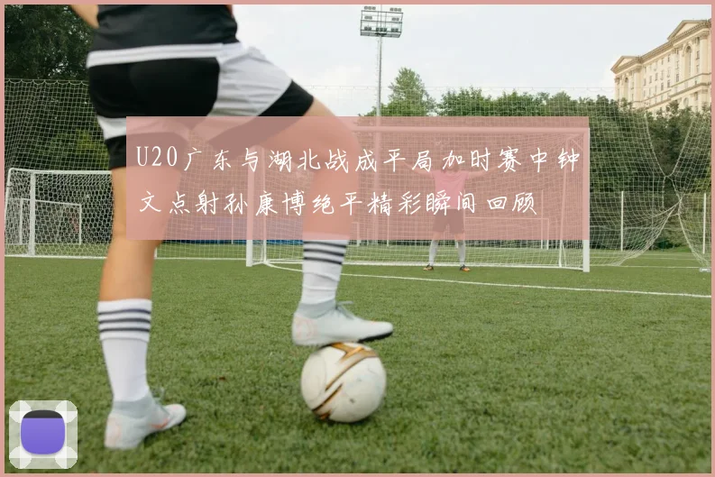 U20广东与湖北战成平局加时赛中钟文点射孙康博绝平精彩瞬间回顾