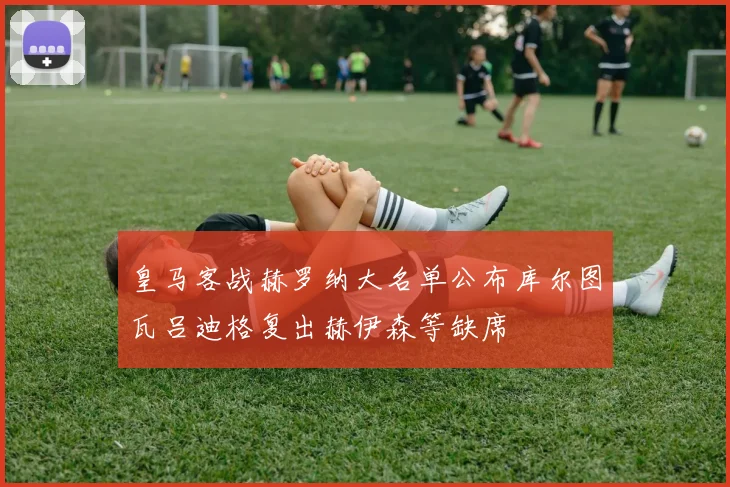 皇马客战赫罗纳大名单公布库尔图瓦吕迪格复出赫伊森等缺席
