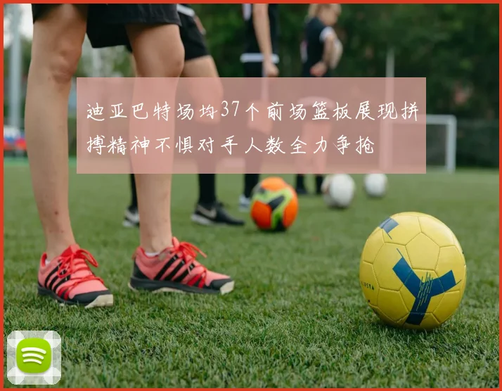 迪亚巴特场均37个前场篮板展现拼搏精神不惧对手人数全力争抢