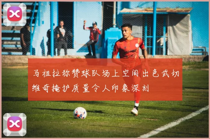 马祖拉称赞球队场上空间出色武切维奇掩护质量令人印象深刻