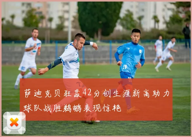 萨迪克贝狂轰42分创生涯新高助力球队战胜鹈鹕表现惊艳