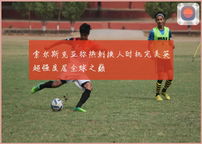索尔斯克亚称热刺换人时机完美英超强度居全球之巅
