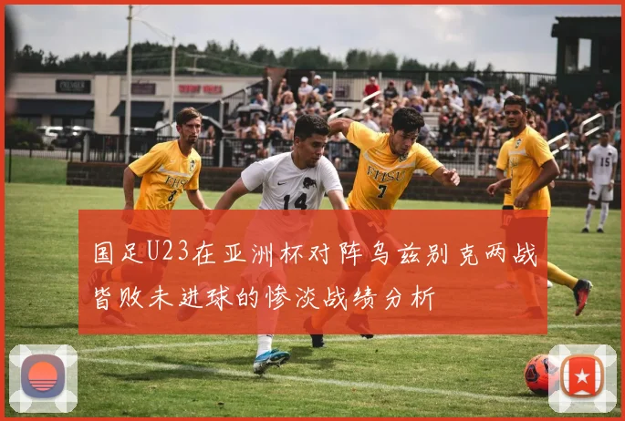 国足U23在亚洲杯对阵乌兹别克两战皆败未进球的惨淡战绩分析