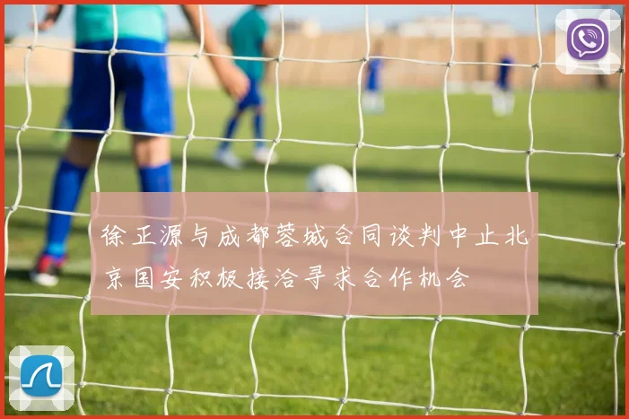 徐正源与成都蓉城合同谈判中止北京国安积极接洽寻求合作机会