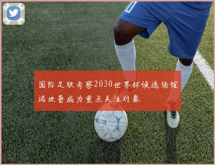 国际足联考察2030世界杯候选场馆诺坎普成为重点关注对象
