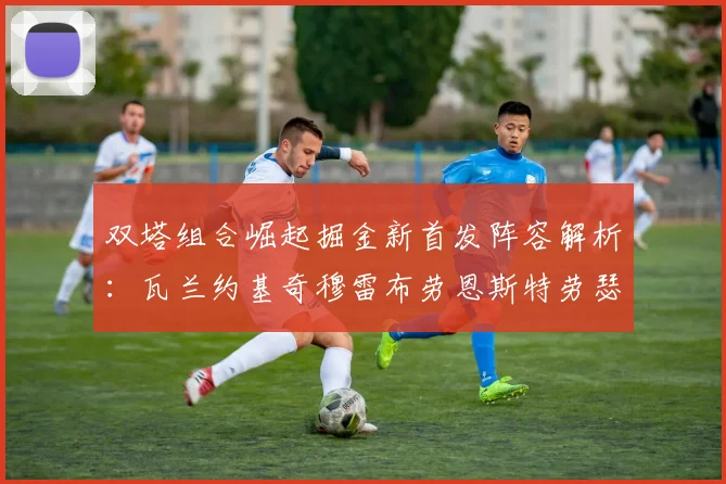 双塔组合崛起掘金新首发阵容解析：瓦兰约基奇穆雷布劳恩斯特劳瑟携手出击
