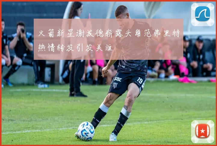 火箭新星谢泼德崭露头角范弗里特热情转发引发关注