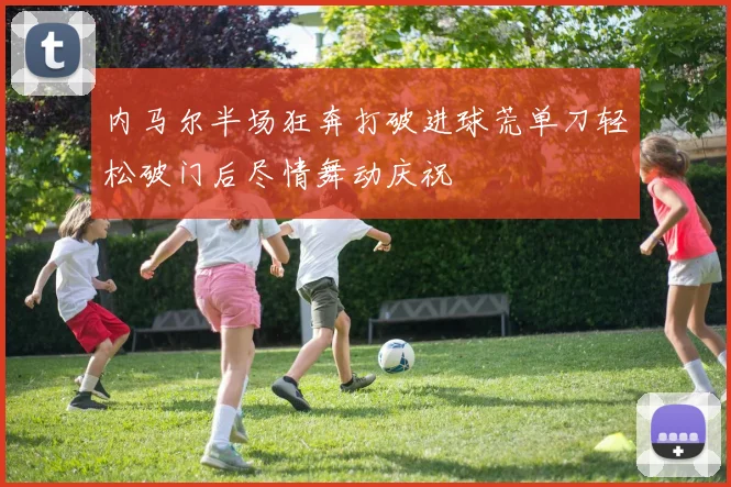 内马尔半场狂奔打破进球荒单刀轻松破门后尽情舞动庆祝