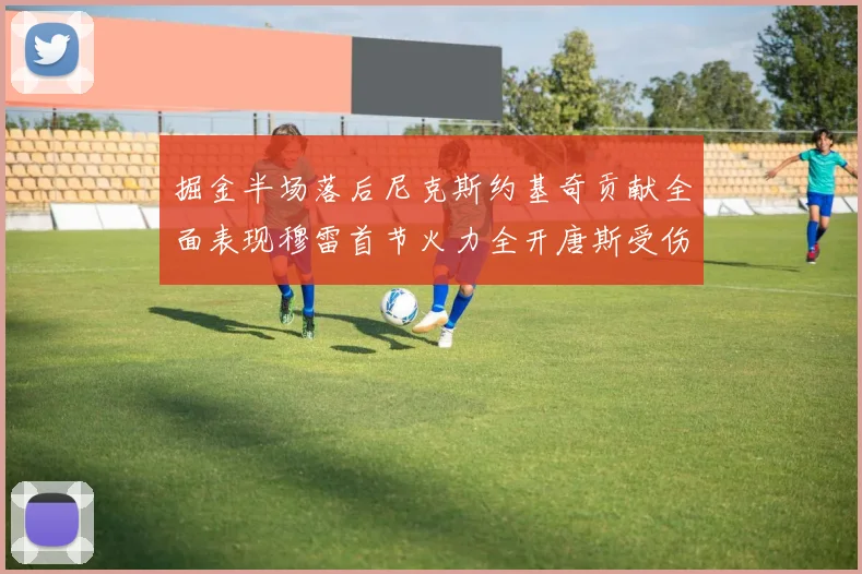 掘金半场落后尼克斯约基奇贡献全面表现穆雷首节火力全开唐斯受伤拼搏不止