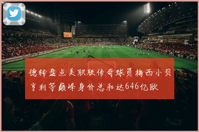 德转盘点美职联传奇球员梅西小贝亨利等巅峰身价总和达646亿欧