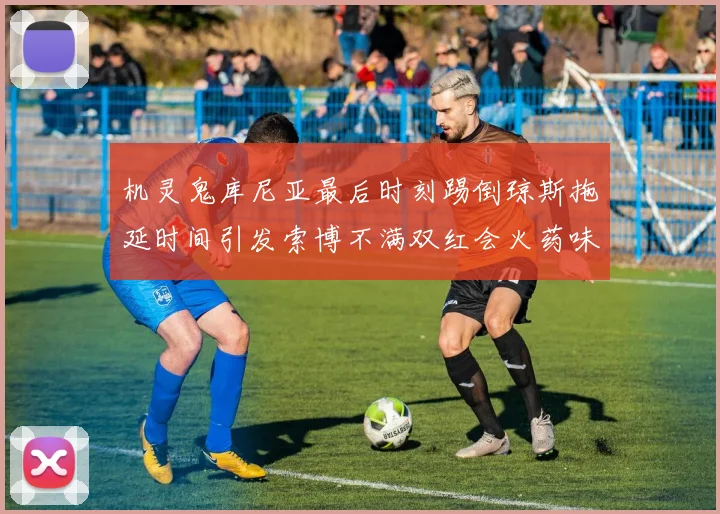 机灵鬼库尼亚最后时刻踢倒琼斯拖延时间引发索博不满双红会火药味十足