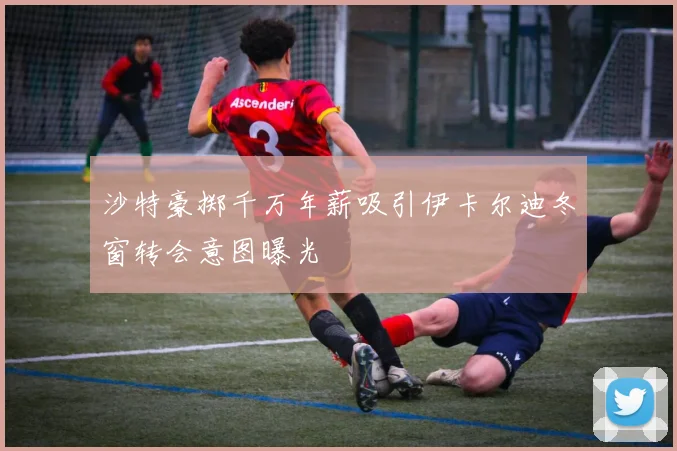 沙特豪掷千万年薪吸引伊卡尔迪冬窗转会意图曝光