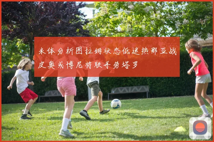 米体分析图拉姆状态低迷热那亚战皮奥或博尼将联手劳塔罗