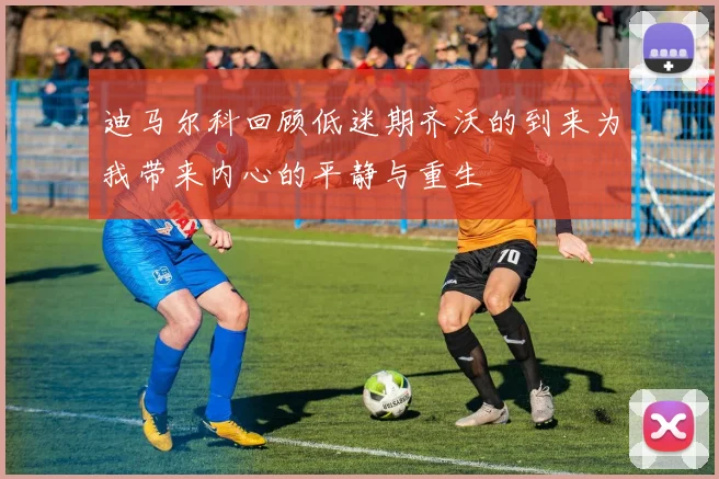 迪马尔科回顾低迷期齐沃的到来为我带来内心的平静与重生