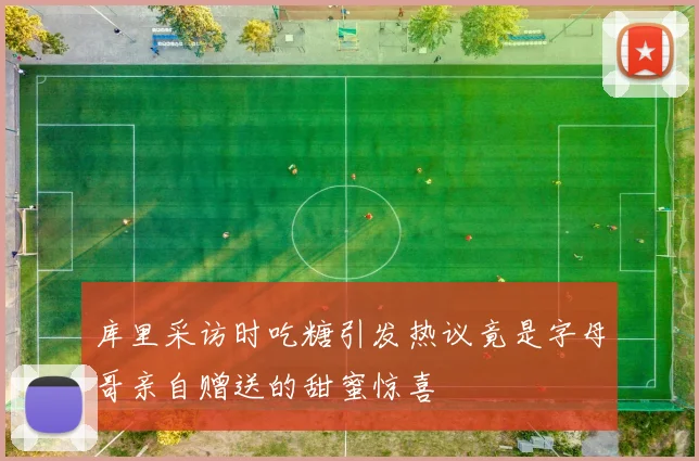 库里采访时吃糖引发热议竟是字母哥亲自赠送的甜蜜惊喜