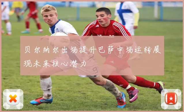 贝尔纳尔出场提升巴萨中场运转展现未来核心潜力