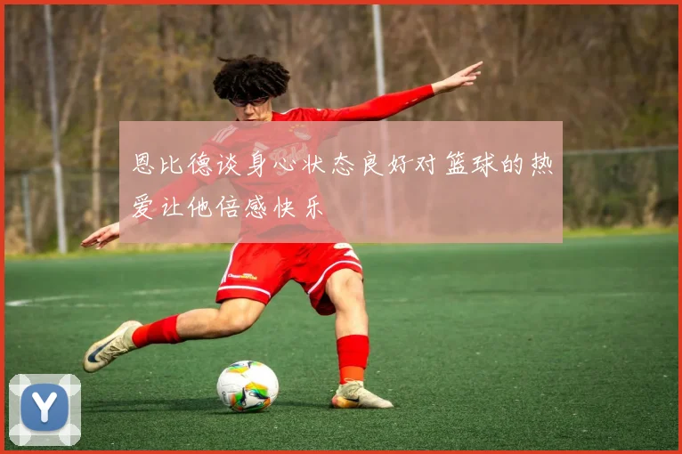 恩比德谈身心状态良好对篮球的热爱让他倍感快乐