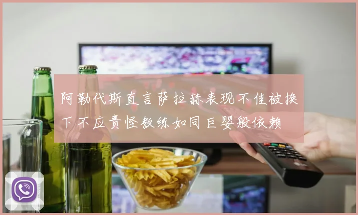 阿勒代斯直言萨拉赫表现不佳被换下不应责怪教练如同巨婴般依赖